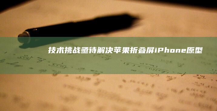 技术挑战亟待解决-苹果折叠屏iPhone原型机曝光-苹果折叠屏iPhone原型机曝光-技术挑战亟待解决苹果折叠屏手机